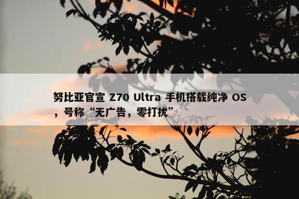 努比亚官宣 Z70 Ultra 手机搭载纯净 OS，号称“无广告，零打扰”