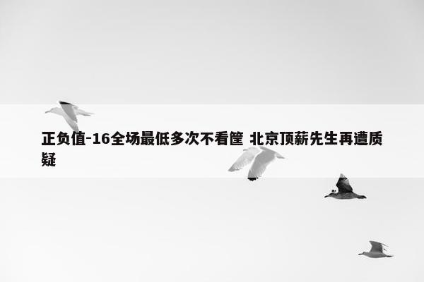 正负值-16全场最低多次不看筐 北京顶薪先生再遭质疑