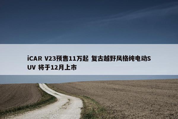 iCAR V23预售11万起 复古越野风格纯电动SUV 将于12月上市