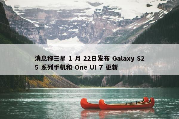 消息称三星 1 月 22日发布 Galaxy S25 系列手机和 One UI 7 更新