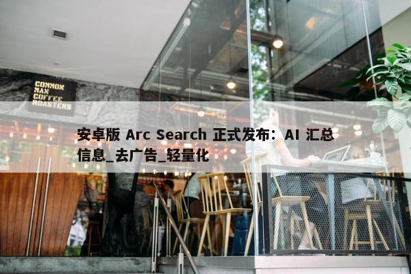 安卓版 Arc Search 正式发布：AI 汇总信息_去广告_轻量化