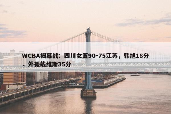 WCBA揭幕战：四川女篮90-75江苏，韩旭18分，外援戴维斯35分