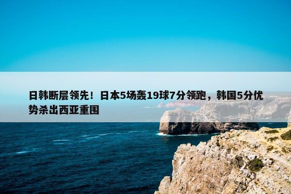 日韩断层领先！日本5场轰19球7分领跑，韩国5分优势杀出西亚重围