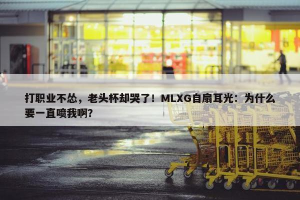 打职业不怂，老头杯却哭了！MLXG自扇耳光：为什么要一直喷我啊？