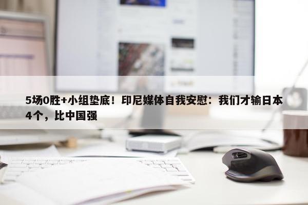 5场0胜+小组垫底！印尼媒体自我安慰：我们才输日本4个，比中国强