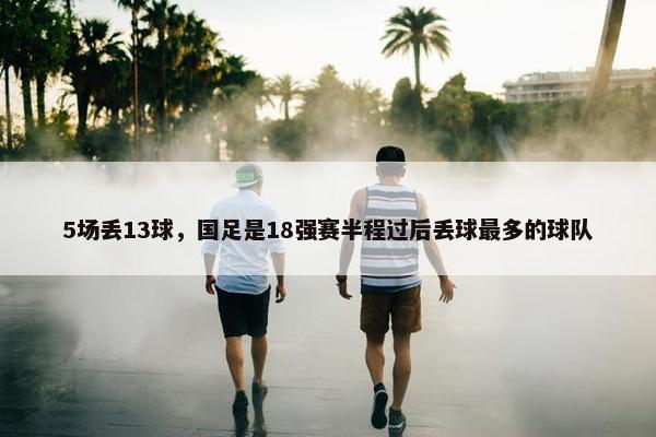 5场丢13球，国足是18强赛半程过后丢球最多的球队