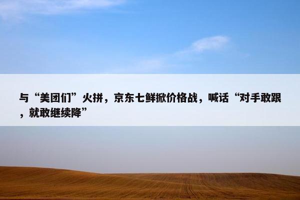 与“美团们”火拼，京东七鲜掀价格战，喊话“对手敢跟，就敢继续降”