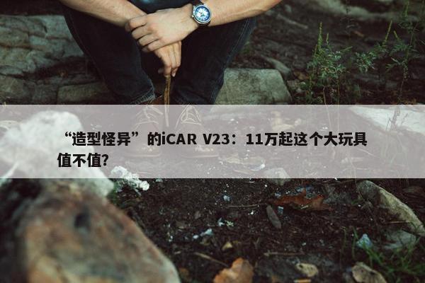 “造型怪异”的iCAR V23：11万起这个大玩具值不值？