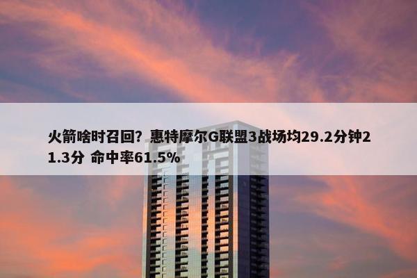 火箭啥时召回？惠特摩尔G联盟3战场均29.2分钟21.3分 命中率61.5%