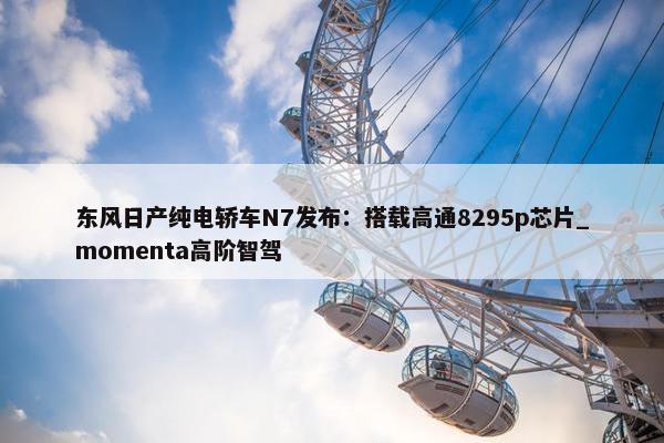 东风日产纯电轿车N7发布：搭载高通8295p芯片_momenta高阶智驾