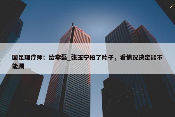 国足理疗师：给李磊_张玉宁拍了片子，看情况决定能不能踢