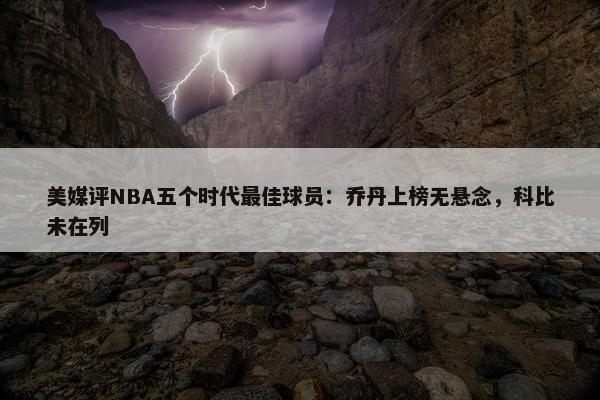 美媒评NBA五个时代最佳球员：乔丹上榜无悬念，科比未在列