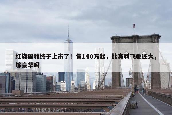 红旗国雅终于上市了！售140万起，比宾利飞驰还大，够豪华吗