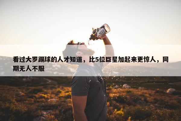 看过大罗踢球的人才知道，比5位巨星加起来更惊人，同期无人不服