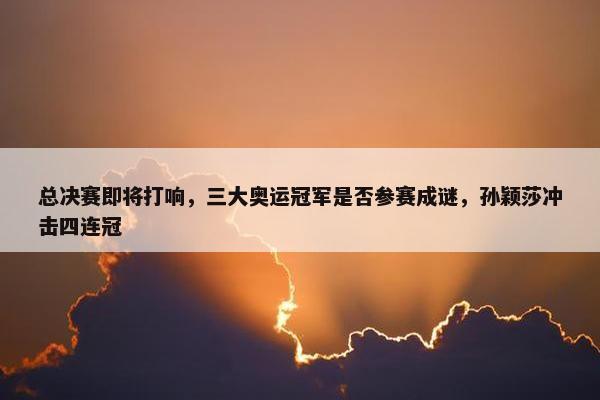 总决赛即将打响，三大奥运冠军是否参赛成谜，孙颖莎冲击四连冠