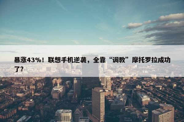 暴涨43%！联想手机逆袭，全靠“调教”摩托罗拉成功了？