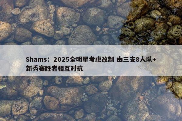 Shams：2025全明星考虑改制 由三支8人队+新秀赛胜者相互对抗