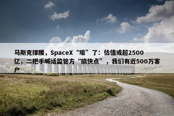 马斯克撑腰，SpaceX“壕”了：估值或超2500亿，二把手喊话监管方“搞快点”，我们有近500万客户