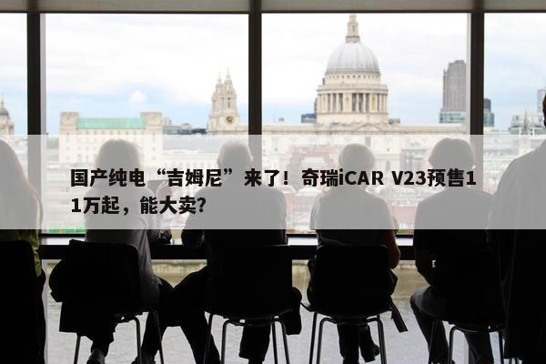 国产纯电“吉姆尼”来了！奇瑞iCAR V23预售11万起，能大卖？