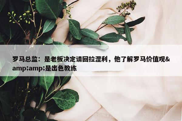 罗马总监：是老板决定请回拉涅利，他了解罗马价值观&amp;是出色教练