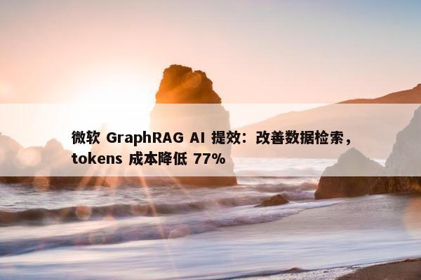 微软 GraphRAG AI 提效：改善数据检索，tokens 成本降低 77%