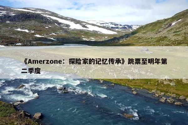 《Amerzone：探险家的记忆传承》跳票至明年第二季度