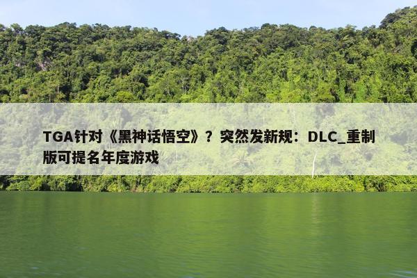 TGA针对《黑神话悟空》？突然发新规：DLC_重制版可提名年度游戏