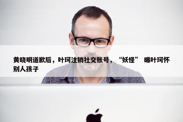 黄晓明道歉后，叶珂注销社交账号，“妖怪” 曝叶珂怀别人孩子