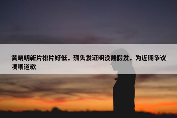 黄晓明新片排片好低，薅头发证明没戴假发，为近期争议哽咽道歉