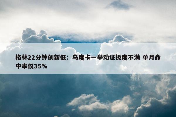 格林22分钟创新低：乌度卡一举动证极度不满 单月命中率仅35%