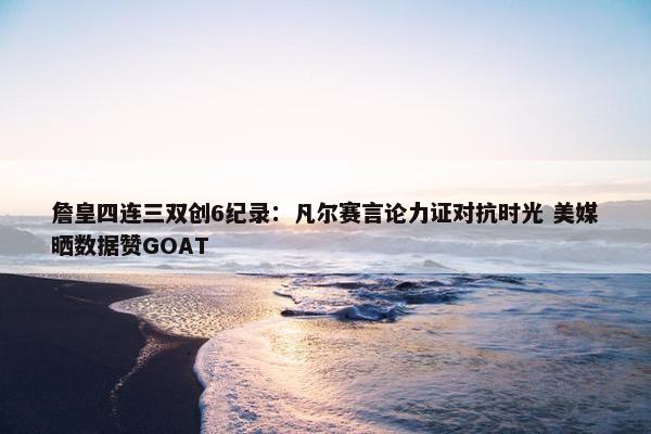 詹皇四连三双创6纪录：凡尔赛言论力证对抗时光 美媒晒数据赞GOAT