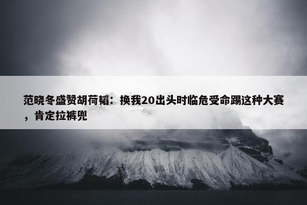 范晓冬盛赞胡荷韬：换我20出头时临危受命踢这种大赛，肯定拉裤兜