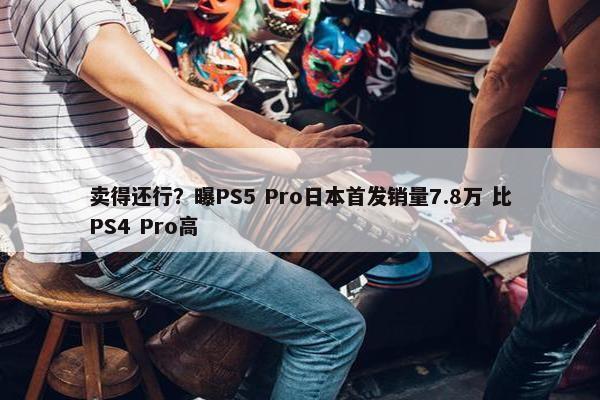 卖得还行？曝PS5 Pro日本首发销量7.8万 比PS4 Pro高