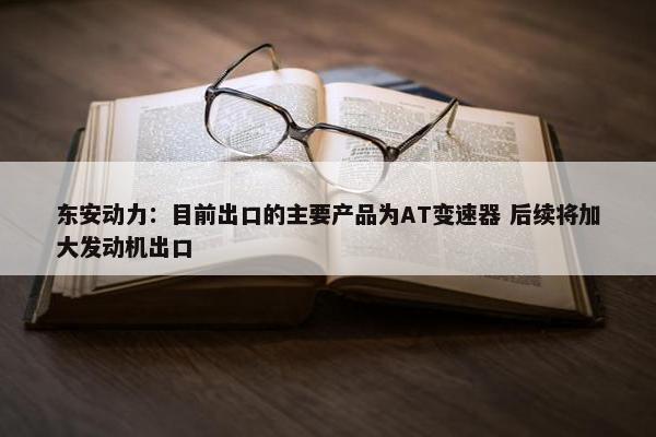 东安动力：目前出口的主要产品为AT变速器 后续将加大发动机出口