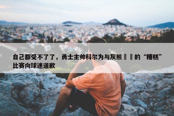 自己都受不了了，勇士主帅科尔为与灰熊​​的“糟糕”比赛向球迷道歉