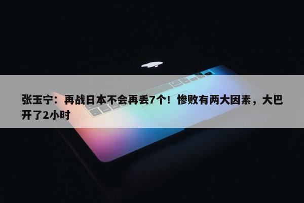 张玉宁：再战日本不会再丢7个！惨败有两大因素，大巴开了2小时