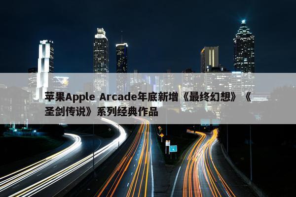 苹果Apple Arcade年底新增《最终幻想》《圣剑传说》系列经典作品