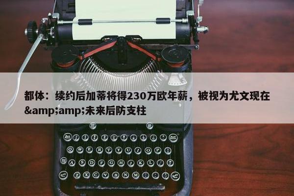 都体：续约后加蒂将得230万欧年薪，被视为尤文现在&amp;未来后防支柱