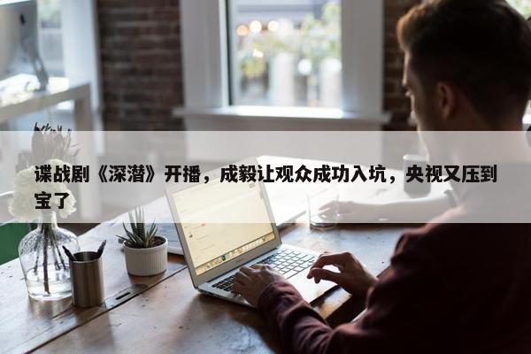 谍战剧《深潜》开播，成毅让观众成功入坑，央视又压到宝了