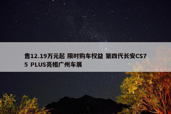 售12.19万元起 限时购车权益 第四代长安CS75 PLUS亮相广州车展