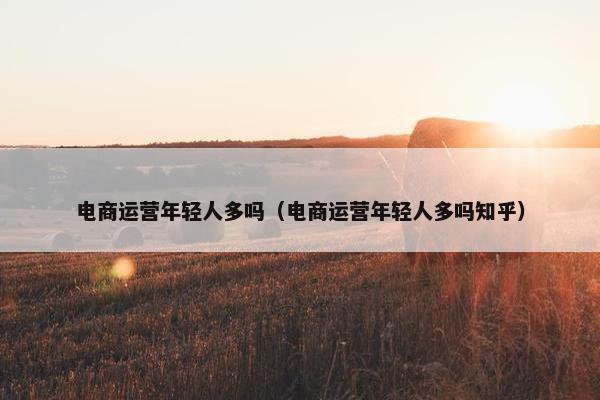 电商运营年轻人多吗（电商运营年轻人多吗知乎）