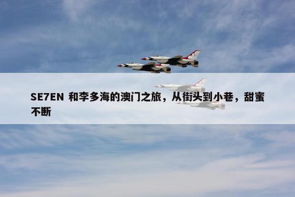 SE7EN 和李多海的澳门之旅，从街头到小巷，甜蜜不断