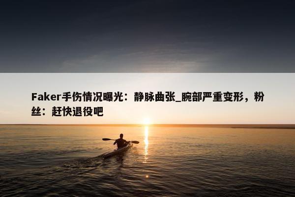 Faker手伤情况曝光：静脉曲张_腕部严重变形，粉丝：赶快退役吧