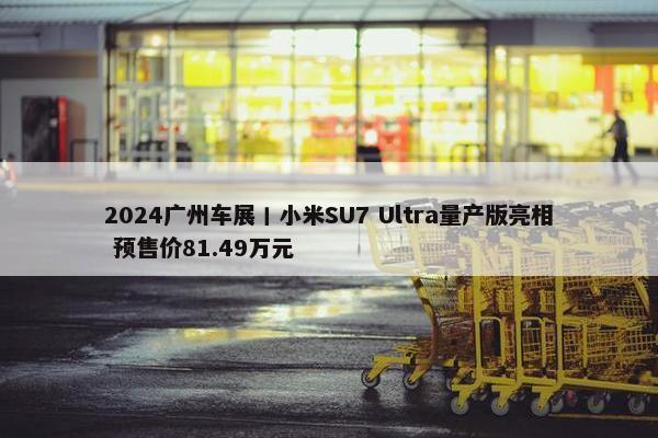 2024广州车展丨小米SU7 Ultra量产版亮相 预售价81.49万元