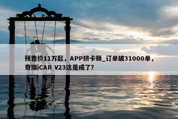 预售价11万起，APP挤卡顿_订单破31000单，奇瑞iCAR V23这是成了？