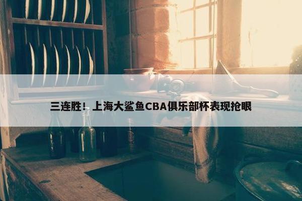 三连胜！上海大鲨鱼CBA俱乐部杯表现抢眼