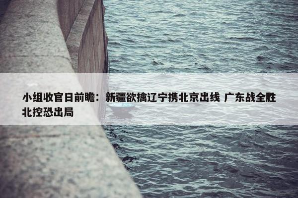 小组收官日前瞻：新疆欲擒辽宁携北京出线 广东战全胜北控恐出局