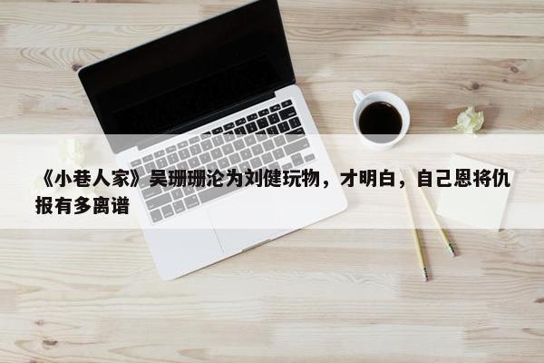 《小巷人家》吴珊珊沦为刘健玩物，才明白，自己恩将仇报有多离谱