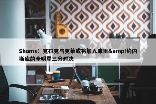 Shams：克拉克与克莱或将加入库里&约内斯库的全明星三分对决