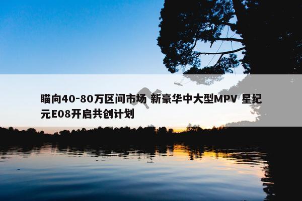 瞄向40-80万区间市场 新豪华中大型MPV 星纪元E08开启共创计划